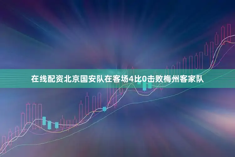 在线配资北京国安队在客场4比0击败梅州客家队