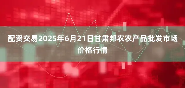配资交易2025年6月21日甘肃邦农农产品批发市场价格行情