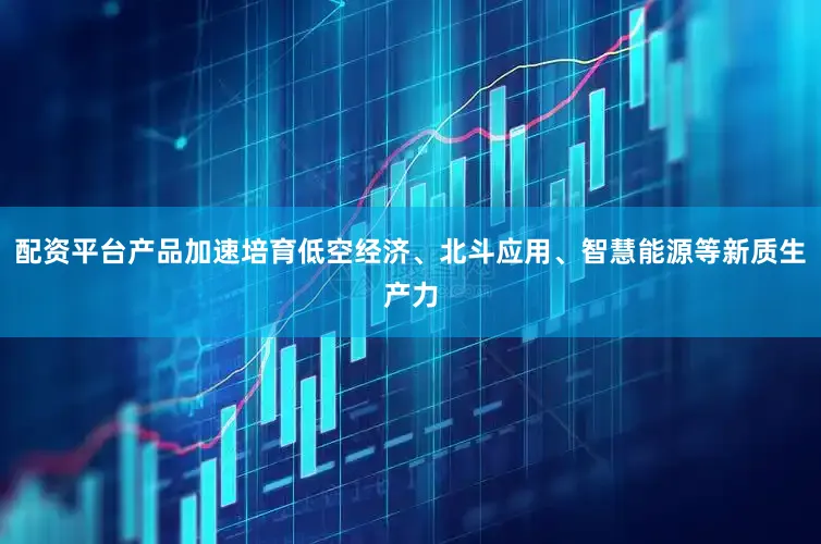 配资平台产品加速培育低空经济、北斗应用、智慧能源等新质生产力