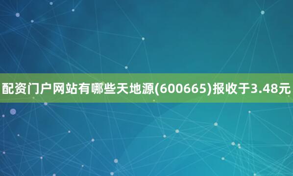 配资门户网站有哪些天地源(600665)报收于3.48元