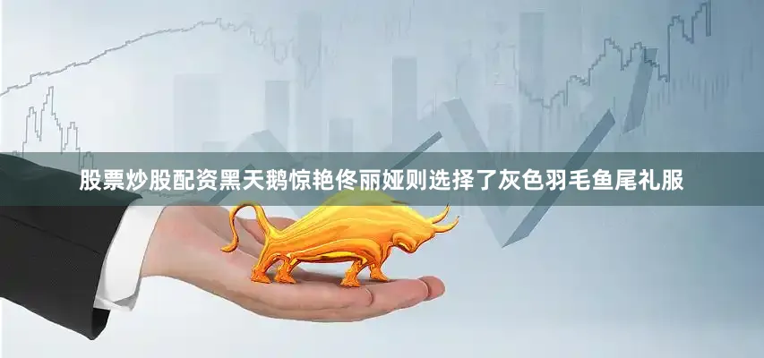 股票炒股配资黑天鹅惊艳佟丽娅则选择了灰色羽毛鱼尾礼服