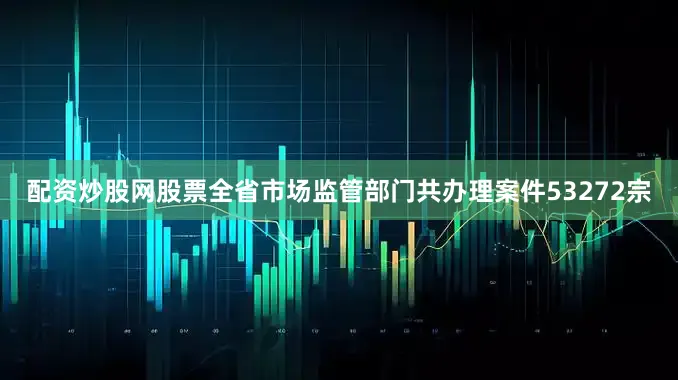 配资炒股网股票全省市场监管部门共办理案件53272宗