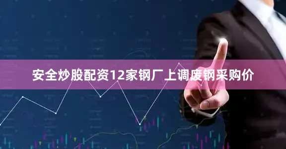 安全炒股配资12家钢厂上调废钢采购价
