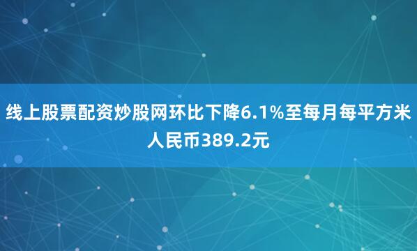 线上股票配资炒股网环比下降6.1%至每月每平方米人民币389.2元