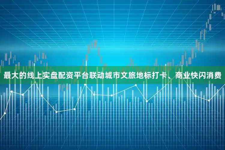 最大的线上实盘配资平台联动城市文旅地标打卡、商业快闪消费